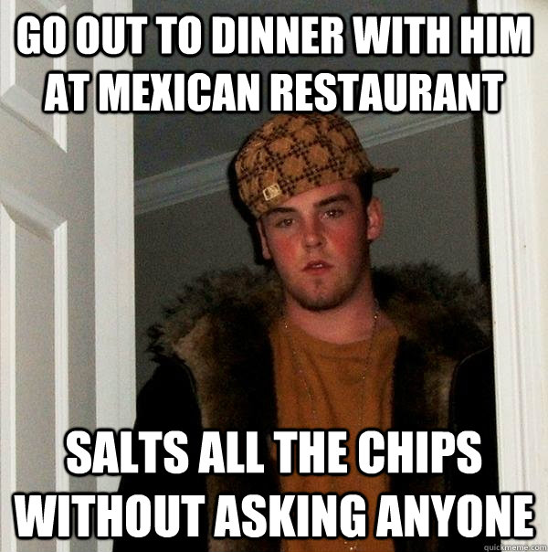 Go out to dinner with him at Mexican restaurant   salts all the chips without asking anyone   Scumbag Steve