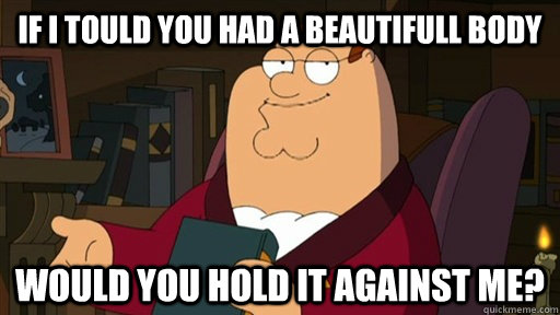 If I Tould you had a beautifull body Would you hold it against me?   Peter Griffin