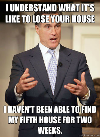 I understand what it's like to lose your house I haven't been able to find my fifth house for two weeks.  Relatable Romney