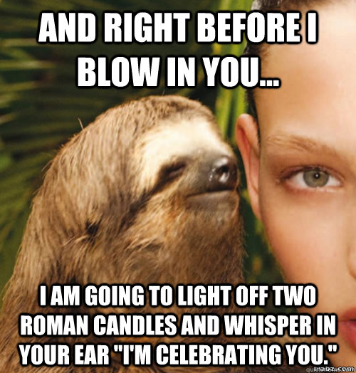 And right before I blow in you... I am going to light off two roman candles and whisper in your ear 