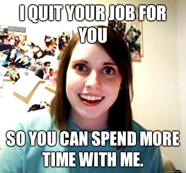 I quit your job for you So you can spend more time with me.  Overly Attached Girlfriend