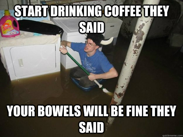 Start drinking coffee they said  Your bowels will be fine they said  Do the laundry they said