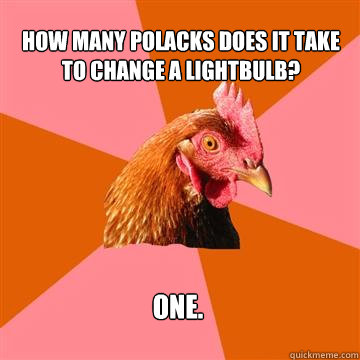 How many Polacks does it take to change a lightbulb? one.  Anti-Joke Chicken