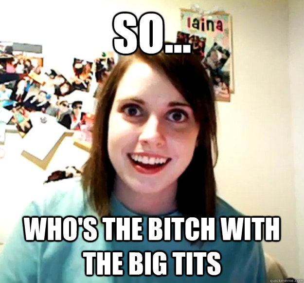 so... who's the bitch with the big tits - so... who's the bitch with the big tits  Overly Attached Girlfriend