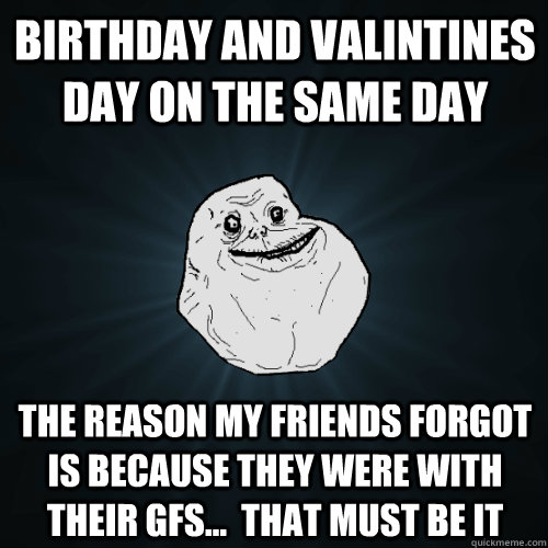 Birthday and Valintines day on the same day the reason my friends forgot is because they were with their gfs...  that must be it - Birthday and Valintines day on the same day the reason my friends forgot is because they were with their gfs...  that must be it  Forever Alone