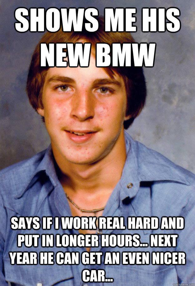 SHows me his new BMW Says if I work real hard and put in longer hours... next year he can get an even nicer car...  Old Economy Steven