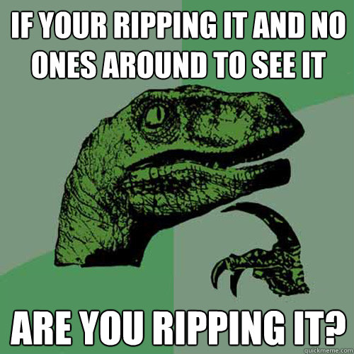 If your ripping it and no ones around to see it Are you ripping it?  Philosoraptor