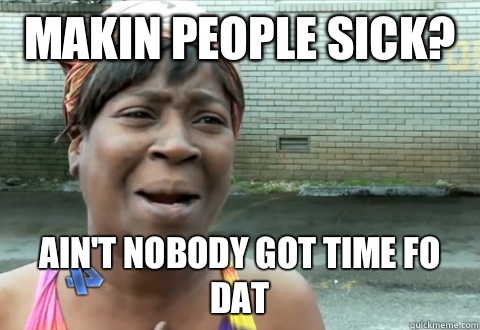 Makin people sick?  Ain't nobody got time fo dat  aint nobody got time