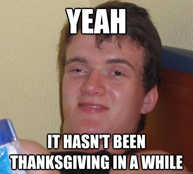 yeah it hasn't been thanksgiving in a while  10 Guy