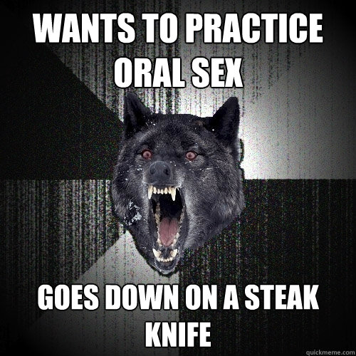 Wants to practice oral sex Goes down on a steak knife  Insanity Wolf