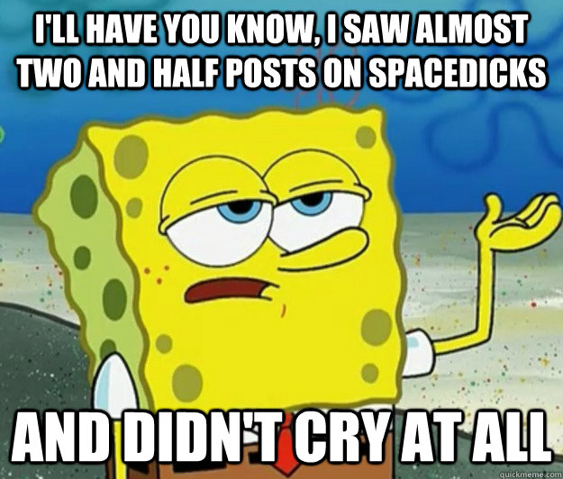 I'll have you know, I saw almost two and half posts on spacedicks and didn't cry at all  Tough Spongebob