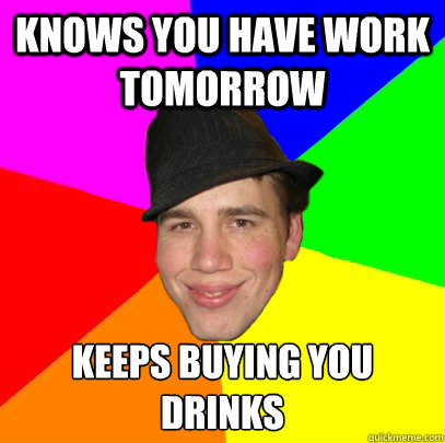Knows you have work tomorrow Keeps buying you drinks - Knows you have work tomorrow Keeps buying you drinks  Scumbag Coworker