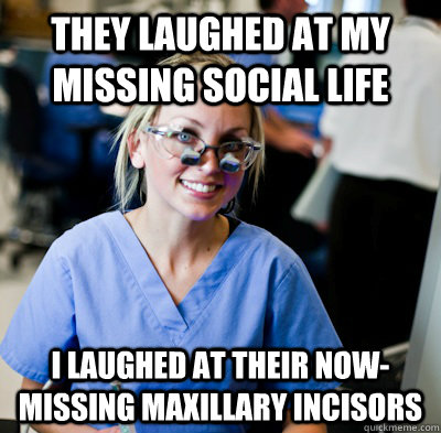 they laughed at my missing social life i laughed at their now-missing maxillary incisors  overworked dental student