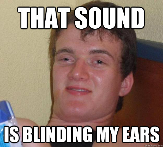 That sound  is blinding my ears  10 Guy