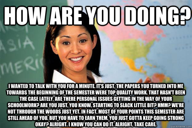 How are you doing? I wanted to talk with you for a minute. It's just, the papers you turned into me towards the beginning of the semester were top quality work. That hasn't been the case lately. Are there personal issues getting in the way of your schoolw  Unhelpful High School Teacher