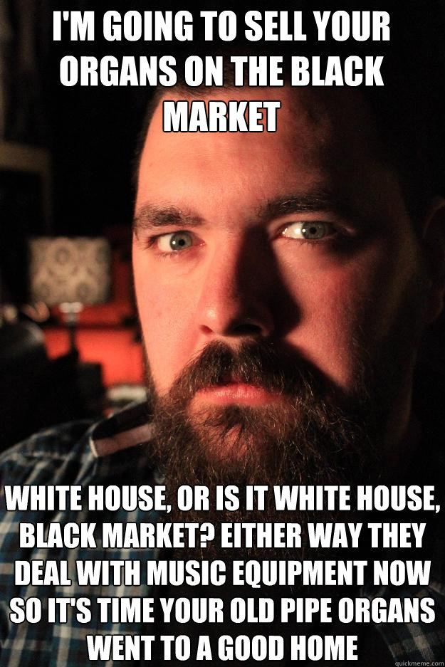 I'm going to sell your organs on the black market white house, or is it white house, black market? Either way they deal with music equipment now so it's time your old pipe organs went to a good home - I'm going to sell your organs on the black market white house, or is it white house, black market? Either way they deal with music equipment now so it's time your old pipe organs went to a good home  Dating Site Murderer