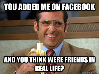 You added me on facebook and you think were friends in real life?  Brick Tamland