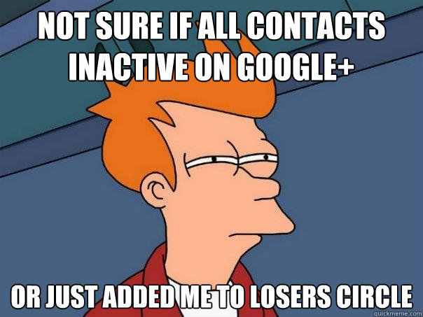 not sure if all contacts inactive on google+ or just added me to losers circle  Futurama Fry