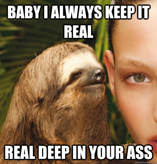 Baby i always keep it real Real deep in your ass  Whispering Sloth