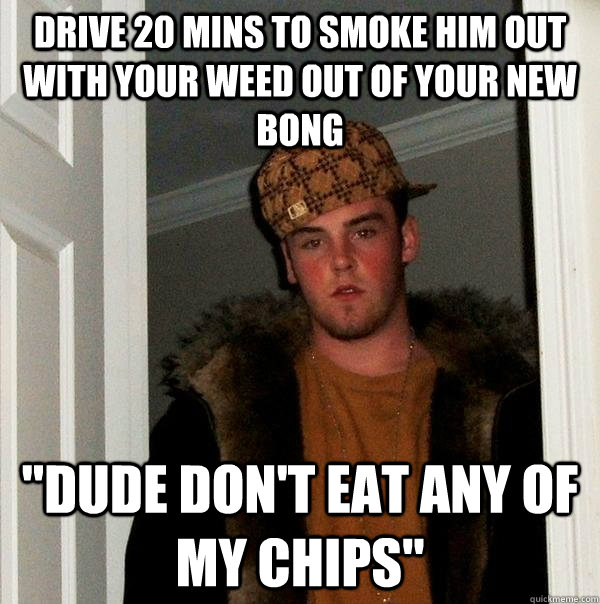 drive 20 mins to smoke him out with your weed out of your new bong 