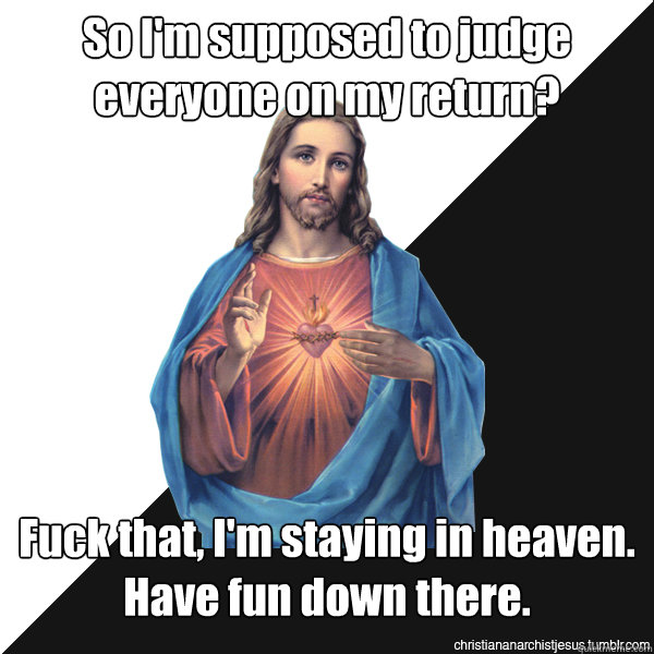 So I'm supposed to judge everyone on my return? Fuck that, I'm staying in heaven. Have fun down there.  Christian Anarchist Jesus