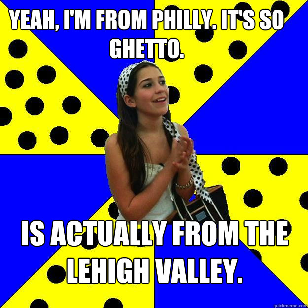 Yeah, I'm from Philly. It's so ghetto. Is actually from the Lehigh Valley.  - Yeah, I'm from Philly. It's so ghetto. Is actually from the Lehigh Valley.   Sheltered Suburban Kid