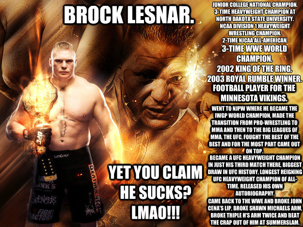 BROCK LESNAR. Junior College National Champion.
3-Time Heavyweight Champion at North Dakota State University.
NCAA Division 1 Heavyweight Wrestling Champion.
2-Time NJCAA All-American. 3-Time WWE World Champion.
2002 King Of The Ring.
2003 Royal Rumble Wi - BROCK LESNAR. Junior College National Champion.
3-Time Heavyweight Champion at North Dakota State University.
NCAA Division 1 Heavyweight Wrestling Champion.
2-Time NJCAA All-American. 3-Time WWE World Champion.
2002 King Of The Ring.
2003 Royal Rumble Wi  brock lesnar