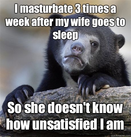 I masturbate 3 times a week after my wife goes to sleep So she doesn't know how unsatisfied I am  Confession Bear