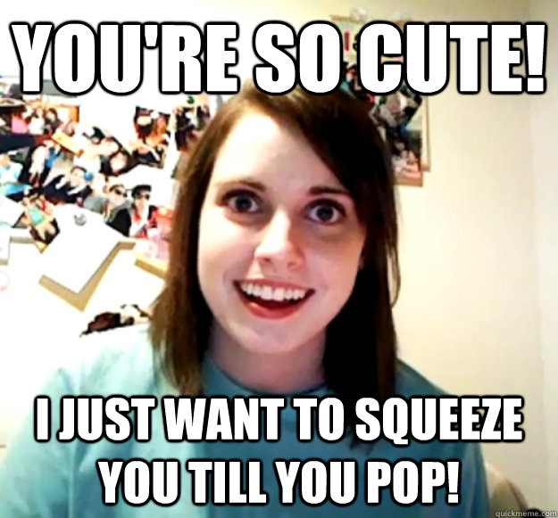 you're so cute! I just want to squeeze you till you pop!  Overly Attached Girlfriend