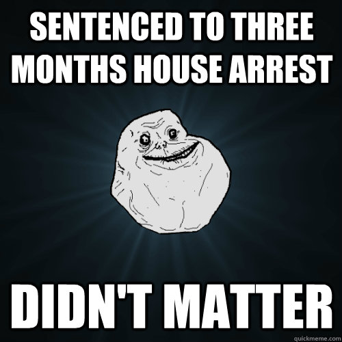 sentenced to three months house arrest didn't matter  Forever Alone