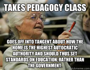 takes pedagogy class goes off into tangent about how the home is the highest autocratic authority and should thus set standards on education, rather than the government. - takes pedagogy class goes off into tangent about how the home is the highest autocratic authority and should thus set standards on education, rather than the government.  Senior College Student