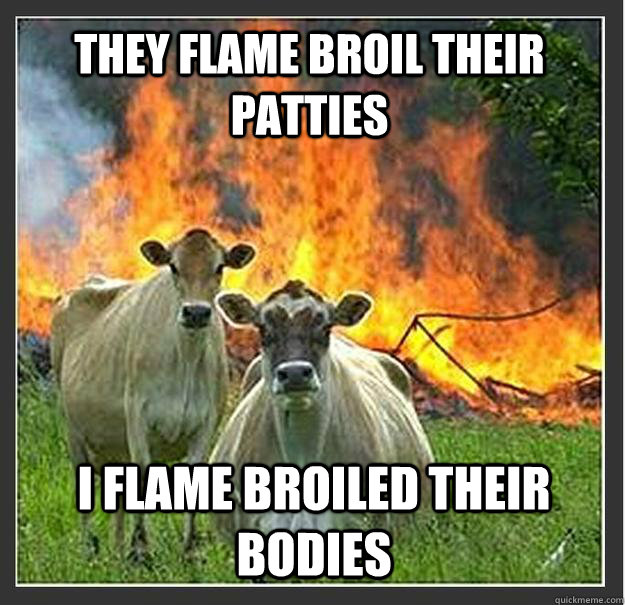 They flame broil their patties I flame broiled their bodies  Evil cows