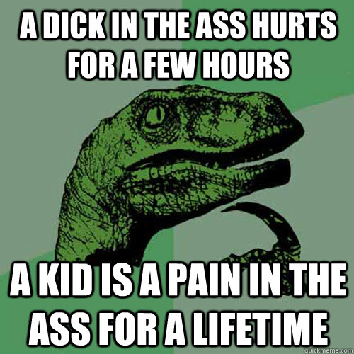 A dick in the ass hurts for a few hours A kid is a pain in the ass for a lifetime - A dick in the ass hurts for a few hours A kid is a pain in the ass for a lifetime  Philosoraptor