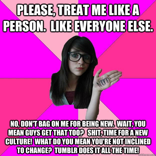 Please, treat me like a person.  Like everyone else. No, don't bag on me for being new.  Wait, you mean guys get that too?   Shit, time for a new culture!  What do you mean you're not inclined to change?  Tumblr does it all the time! - Please, treat me like a person.  Like everyone else. No, don't bag on me for being new.  Wait, you mean guys get that too?   Shit, time for a new culture!  What do you mean you're not inclined to change?  Tumblr does it all the time!  Idiot Nerd Girl