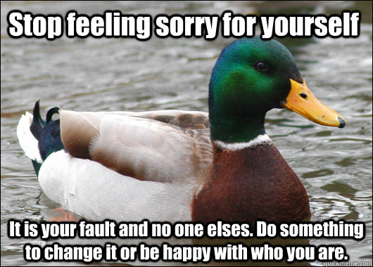 Stop feeling sorry for yourself It is your fault and no one elses. Do something to change it or be happy with who you are. - Stop feeling sorry for yourself It is your fault and no one elses. Do something to change it or be happy with who you are.  Actual Advice Mallard