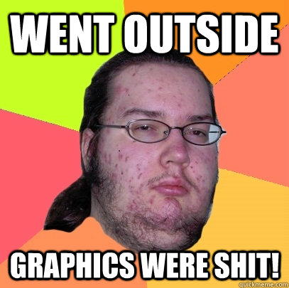 Went outside Graphics were shit!  Butthurt Dweller