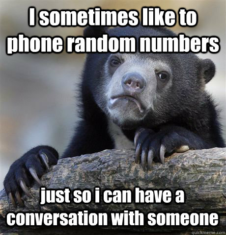 I sometimes like to phone random numbers  just so i can have a conversation with someone  Confession Bear