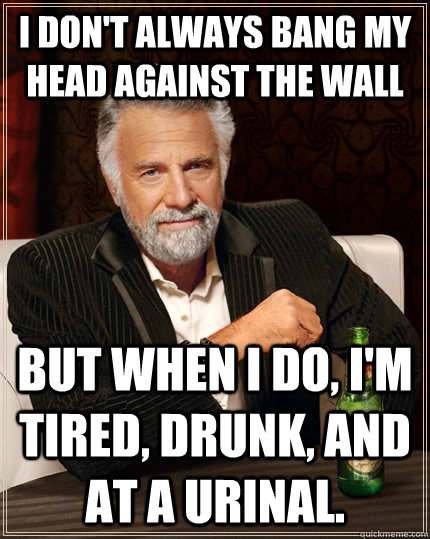 I don't always bang my head against the wall but when I do, I'm tired, drunk, and at a urinal.  The Most Interesting Man In The World