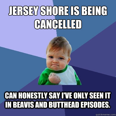 Jersey Shore Is Being cancelled can honestly say i've only seen it in beavis and butthead episodes.  Success Kid