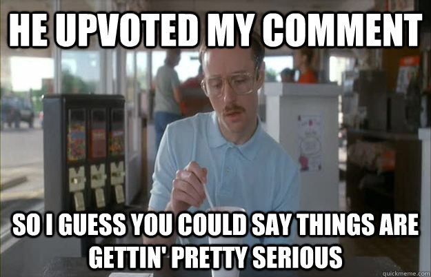 He upvoted my comment So I guess you could say things are gettin' pretty serious - He upvoted my comment So I guess you could say things are gettin' pretty serious  Kip from Napoleon Dynamite