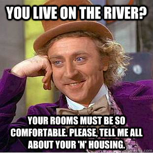 You live on the River? Your rooms must be so comfortable. Please, tell me all about your 'n' housing.  Condescending Wonka