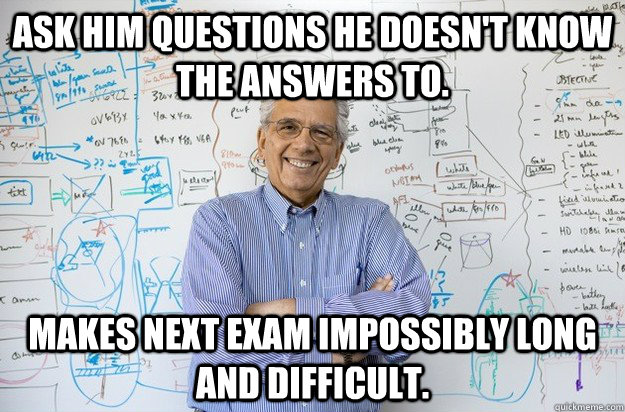 Ask him questions he doesn't know the answers to. Makes next exam impossibly long and difficult. - Ask him questions he doesn't know the answers to. Makes next exam impossibly long and difficult.  Engineering Professor