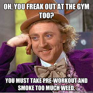 OH, you freak out at the gym too? You must take pre-workout and smoke too much weed.  Condescending Wonka