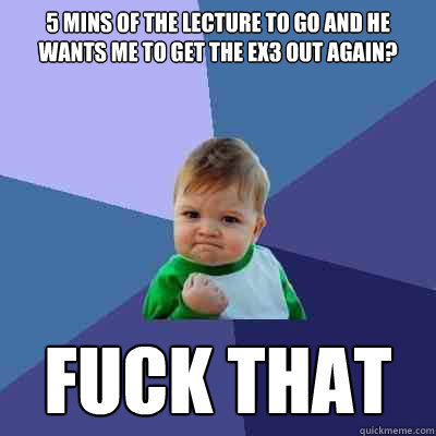 5 mins of the lecture to go and he wants me to get the ex3 out again? fuck that  Success Kid