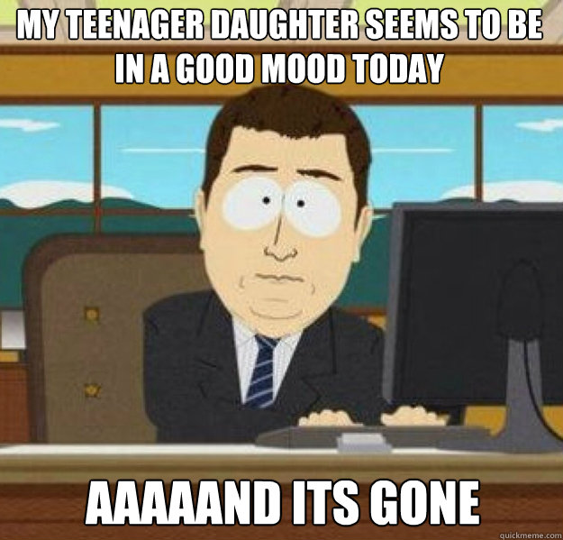 MY TEENAGER DAUGHTER SEEMS TO BE IN A GOOD MOOD TODAY AAAAAND ITS GONE - MY TEENAGER DAUGHTER SEEMS TO BE IN A GOOD MOOD TODAY AAAAAND ITS GONE  And its gone