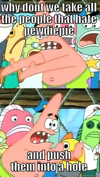 WHY DONT WE TAKE ALL THE PEOPLE THAT HATE PEWDIEPIE AND PUSH THEM INTO A HOLE Push it somewhere else Patrick