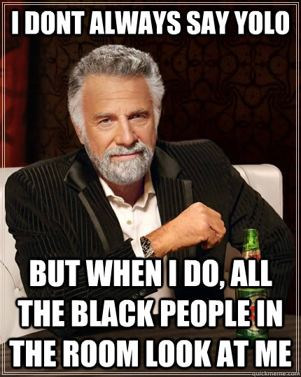 I dont always say YOLO but when i do, all the black people in the room look at me  The Most Interesting Man In The World