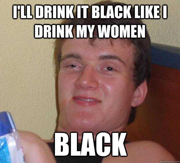 I'll drink it black like I drink my women black  10 Guy