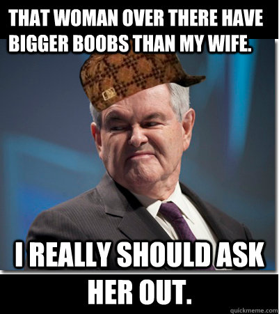 that woman over there have bigger boobs than my wife.  i really should ask her out.  Scumbag Gingrich