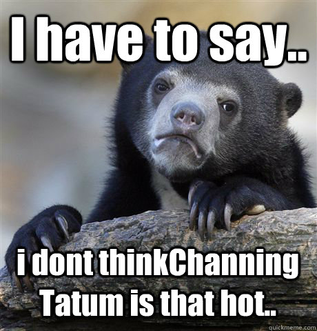 I have to say.. i dont thinkChanning Tatum is that hot.. - I have to say.. i dont thinkChanning Tatum is that hot..  Confession Bear